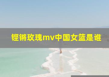 铿锵玫瑰mv中国女篮是谁