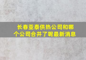 长春亚泰供热公司和哪个公司合并了呢最新消息