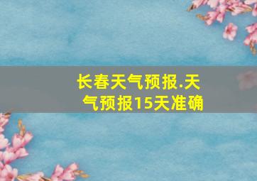 长春天气预报.天气预报15天准确