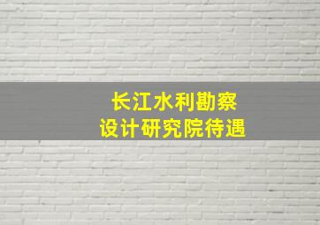 长江水利勘察设计研究院待遇