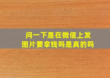 问一下是在微信上发图片要拿钱吗是真的吗