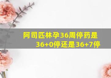 阿司匹林孕36周停药是36+0停还是36+7停