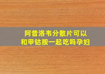 阿昔洛韦分散片可以和甲钴胺一起吃吗孕妇