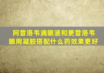 阿昔洛韦滴眼液和更昔洛韦眼用凝胶搭配什么药效果更好