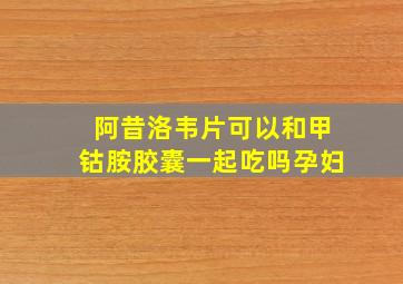 阿昔洛韦片可以和甲钴胺胶囊一起吃吗孕妇