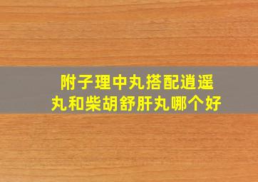 附子理中丸搭配逍遥丸和柴胡舒肝丸哪个好