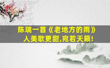 陈瑞一首《老地方的雨》人美歌更甜,宛若天籁!