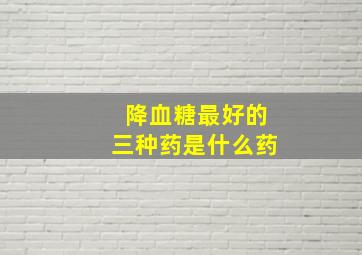 降血糖最好的三种药是什么药