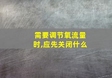 需要调节氧流量时,应先关闭什么