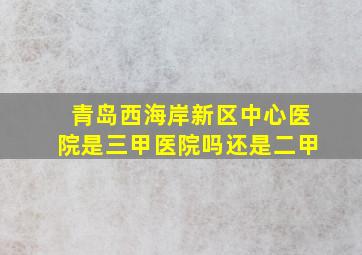 青岛西海岸新区中心医院是三甲医院吗还是二甲