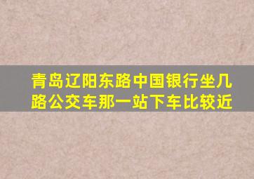 青岛辽阳东路中国银行坐几路公交车那一站下车比较近