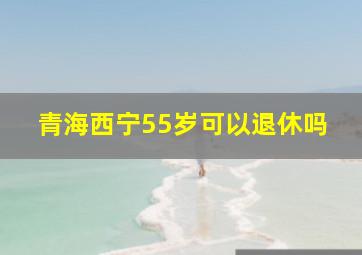 青海西宁55岁可以退休吗