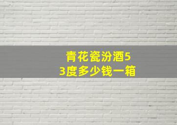 青花瓷汾酒53度多少钱一箱