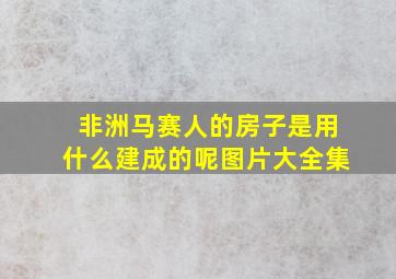 非洲马赛人的房子是用什么建成的呢图片大全集