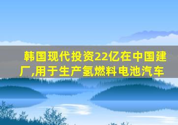 韩国现代投资22亿在中国建厂,用于生产氢燃料电池汽车