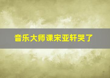 音乐大师课宋亚轩哭了