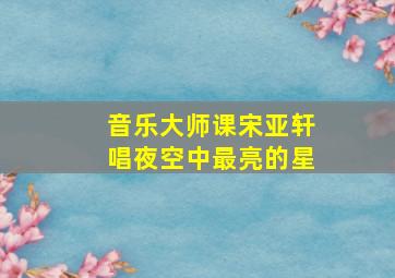 音乐大师课宋亚轩唱夜空中最亮的星