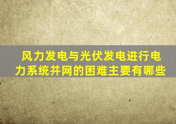 风力发电与光伏发电进行电力系统并网的困难主要有哪些