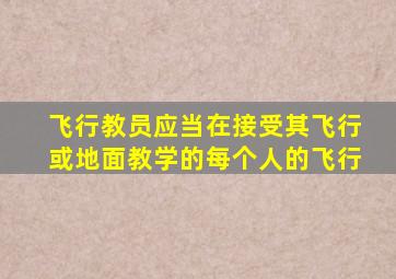 飞行教员应当在接受其飞行或地面教学的每个人的飞行