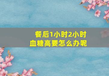 餐后1小时2小时血糖高要怎么办呢