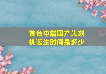 首台中端国产光刻机诞生时间是多少