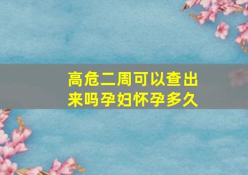 高危二周可以查出来吗孕妇怀孕多久