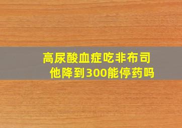 高尿酸血症吃非布司他降到300能停药吗