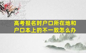 高考报名时户口所在地和户口本上的不一致怎么办