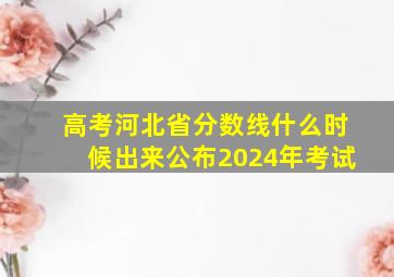 高考河北省分数线什么时候出来公布2024年考试