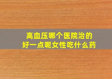 高血压哪个医院治的好一点呢女性吃什么药