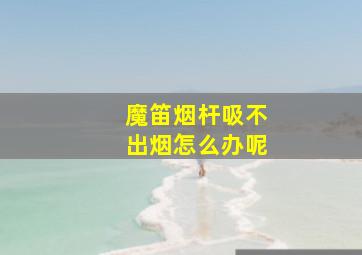 魔笛烟杆吸不出烟怎么办呢