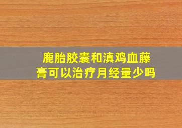 鹿胎胶囊和滇鸡血藤膏可以治疗月经量少吗