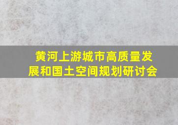 黄河上游城市高质量发展和国土空间规划研讨会