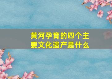 黄河孕育的四个主要文化遗产是什么