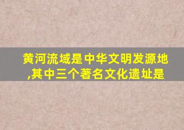 黄河流域是中华文明发源地,其中三个著名文化遗址是