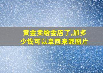 黄金卖给金店了,加多少钱可以拿回来呢图片