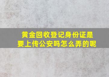 黄金回收登记身份证是要上传公安吗怎么弄的呢