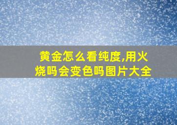 黄金怎么看纯度,用火烧吗会变色吗图片大全