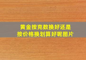 黄金按克数换好还是按价格换划算好呢图片