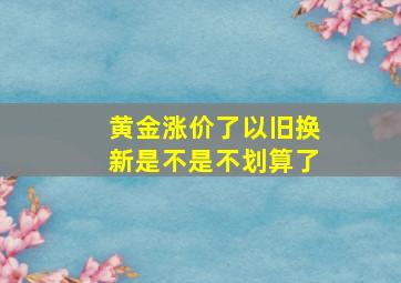 黄金涨价了以旧换新是不是不划算了