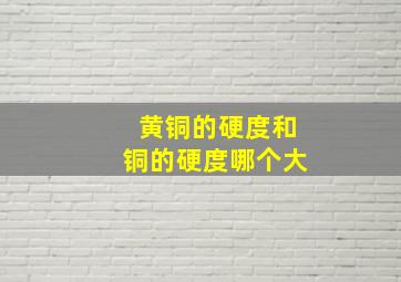 黄铜的硬度和铜的硬度哪个大