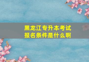 黑龙江专升本考试报名条件是什么啊