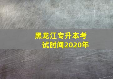 黑龙江专升本考试时间2020年