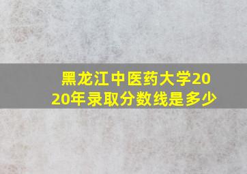 黑龙江中医药大学2020年录取分数线是多少