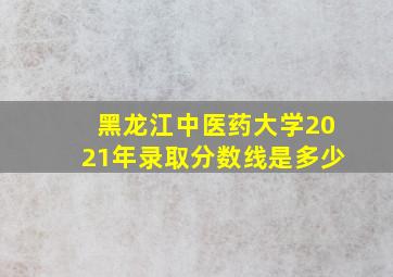 黑龙江中医药大学2021年录取分数线是多少