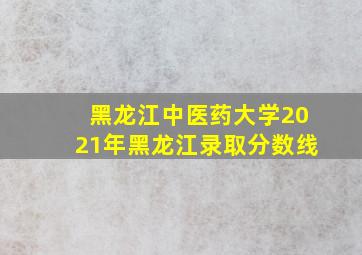 黑龙江中医药大学2021年黑龙江录取分数线