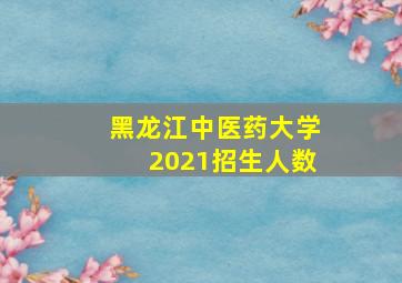 黑龙江中医药大学2021招生人数