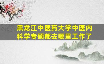 黑龙江中医药大学中医内科学专硕都去哪里工作了