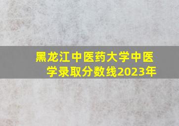 黑龙江中医药大学中医学录取分数线2023年