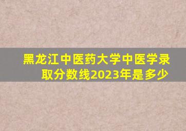 黑龙江中医药大学中医学录取分数线2023年是多少